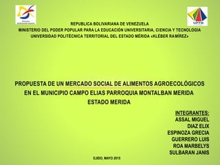 PROPUESTA DE UN MERCADO SOCIAL DE ALIMENTOS AGROECOLÓGICOS
EN EL MUNICIPIO CAMPO ELIAS PARROQUIA MONTALBAN MERIDA
ESTADO MERIDA
REPUBLICA BOLIVARIANA DE VENEZUELA
MINISTERIO DEL PODER POPULAR PARA LA EDUCACIÓN UNIVERSITARIA, CIENCIA Y TECNOLOGIA
UNIVERSIDAD POLITÉCNICA TERRITORIAL DEL ESTADO MÉRIDA «KLÉBER RAMÍREZ»
EJIDO, MAYO 2015
INTEGRANTES:
ASSAL MIGUEL
DIAZ ELIX
ESPINOZA GRECIA
GUERRERO LUIS
ROA MARBELYS
SULBARAN JANIS
 