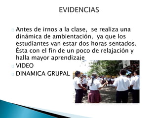 Antes de irnos a la clase, se realiza una 
dinámica de ambientación, ya que los 
estudiantes van estar dos horas sentados. 
Ésta con el fin de un poco de relajación y 
halla mayor aprendizaje 
VIDEO 
DINAMICA GRUPAL 
 