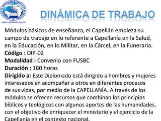 Módulos básicos de enseñanza, el Capellán empieza su
campo de trabajo en lo referente a Capellanía en la Salud,
en la Educación, en lo Militar, en la Cárcel, en la Funeraria.
Código : DIP-02
Modalidad : Convenio con FUSBC
Duración : 160 horas
Dirigido a: Este Diplomado está dirigido a hombres y mujeres
interesados en acompañar a otros en diferentes procesos
de sus vidas, por medio de la CAPELLANÍA. A través de los
módulos se ofrecen recursos que combinan los principios
bíblicos y teológicos con algunos aportes de las humanidades,
con el objetivo de enriquecer el ministerio y el ejercicio de la
 