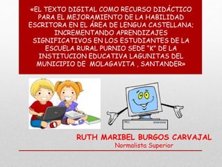 «EL TEXTO DIGITAL COMO RECURSO DIDÁCTICO 
PARA EL MEJORAMIENTO DE LA HABILIDAD 
ESCRITORA EN EL ÁREA DE LENGUA CASTELLANA; 
INCREMENTANDO APRENDIZAJES 
SIGNIFICATIVOS EN LOS ESTUDIANTES DE LA 
ESCUELA RURAL PURNIO SEDE “K” DE LA 
INSTITUCION EDUCATIVA LAGUNITAS DEL 
MUNICIPIO DE MOLAGAVITA , SANTANDER» 
RUTH MARIBEL BURGOS CARVAJAL 
Normalista Superior 
 