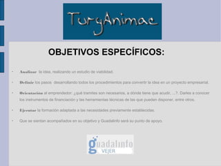 OBJETIVOS ESPECÍFICOS:
•
    Analizar la idea, realizando un estudio de viabilidad.

•
    Definir los pasos desarrollando todos los procedimientos para convertir la idea en un proyecto empresarial.

•
    Orientación al emprendedor: ¿qué tramites son necesarios, a dónde tiene que acudir, ...?. Darles a conocer
    los instrumentos de financiación y las herramientas técnicas de las que pueden disponer, entre otros.

•
    Ejecutar la formación adaptada a las necesidades previamente establecidas.

•
    Que se sientan acompañados en su objetivo y Guadalinfo será su punto de apoyo.
 