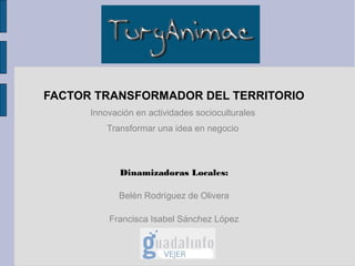 FACTOR TRANSFORMADOR DEL TERRITORIO
      Innovación en actividades socioculturales
          Transformar una idea en negocio



             Dinamizadoras Locales:

             Belén Rodríguez de Olivera

          Francisca Isabel Sánchez López
 