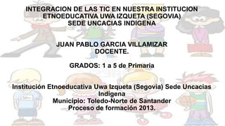 INTEGRACION DE LAS TIC EN NUESTRA INSTITUCION
ETNOEDUCATIVA UWA IZQUETA (SEGOVIA)
SEDE UNCACIAS INDIGENA

JUAN PABLO GARCIA VILLAMIZAR
DOCENTE.
GRADOS: 1 a 5 de Primaria
Institución Etnoeducativa Uwa Izqueta (Segovia) Sede Uncacias
Indígena
Municipio: Toledo-Norte de Santander
Proceso de formación 2013.

 