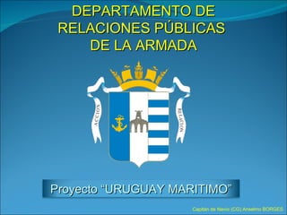 DEPARTAMENTO DE RELACIONES PÚBLICAS  DE LA ARMADA Capitán de Navío (CG) Anselmo BORGES Proyecto “URUGUAY MARITIMO” 