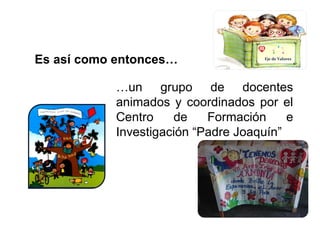 Es así como entonces… … un grupo de docentes animados y coordinados por el Centro de Formación e Investigación “Padre Joaquín” Eje de Valores 
