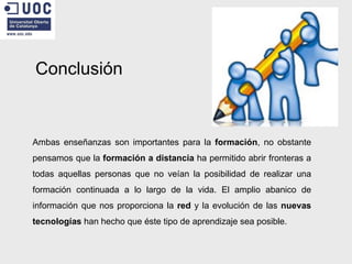 Conclusión Ambas enseñanzas son importantes para la  formación , no obstante pensamos que la  formación a distancia  ha permitido abrir fronteras a todas aquellas personas que no veían la posibilidad de realizar una formación continuada a lo largo de la vida. El amplio abanico de información que nos proporciona la  red  y la evolución de las  nuevas tecnologías  han hecho que éste tipo de aprendizaje sea posible. 