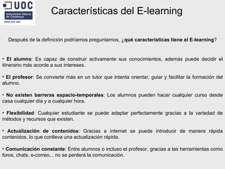 Características del E-learning Después de la definición podríamos preguntarnos, ¿ qué características tiene el E-learning ? El alumno : Es capaz de construir activamente sus conocimientos, además puede decidir el itinerario más acorde a sus intereses. El profesor : Se convierte más en un tutor que intenta orientar, guiar y facilitar la formación del alumno. No existen barreras espacio-temporales : Los alumnos pueden hacer cualquier curso desde casa cualquier día y a cualquier hora. Flexibilidad : Cualquier estudiante se puede adaptar perfectamente gracias a la variedad de métodos y recursos que existen. Actualización de contenidos : Gracias a internet se puede introducir de manera rápida contenidos, lo que conlleva una actualización rápida. Comunicación constante : Entre alumnos o incluso el profesor, gracias a las herramientas como foros, chats, e-correo... no se perderá la comunicación. 