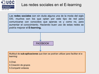 Las redes sociales en el E-learning Las  redes sociales  son sin duda alguna una de la moda del siglo XXI, muchos son los que optan por este tipo de red para comunicarse con conocidos que apenas ve y como no, para aumentar el conocimiento. Haciendo buen uso de estas redes se podría mejorar el  E-learning. Multitud de  sub-aplicaciones  que bien se podrían utilizar para facilitar el e-learning: Chat. Creación de grupos Compartir enlaces 