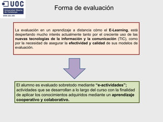 Forma de evaluación La evaluación en un aprendizaje a distancia cómo el  E-Learning , está despertando mucho interés actualmente tanto por el creciente uso de las  nuevas tecnologías de la información y la comunicación  (TIC), como por la necesidad de asegurar la  efectividad y calidad  de sus modelos de evaluación. El alumno es evaluado sobretodo mediante  “e-actividades”;  actividades que se desarrollan a lo largo del curso con la finalidad de aplicar los conocimientos adquiridos mediante un  aprendizaje cooperativo y colaborativo. 