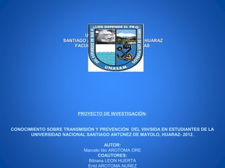 UNIVERSIDAD NACIONALUNIVERSIDAD NACIONAL
SANTIAGO ANTÚNEZ DE MAYOLO DE HUARAZSANTIAGO ANTÚNEZ DE MAYOLO DE HUARAZ
FACULTAD DE CIENCIAS MEDICASFACULTAD DE CIENCIAS MEDICAS
PROYECTO DE INVESTIGACIÓN:
CONOCIMIENTO SOBRE TRANSMISIÓN Y PREVENCIÓN DEL VIH/SIDA EN ESTUDIANTES DE LA
UNIVERSIDAD NACIONAL SANTIAGO ANTÚNEZ DE MAYOLO, HUARAZ- 2012.
AUTOR:
Marcelo Ido AROTOMA ORE
COAUTORES:
Bibiana LEON HUERTA
Enid AROTOMA NUÑEZ
 