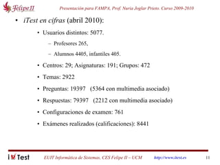 iTest en cifras  (abril 2010): Usuarios distintos: 5077.  Profesores 265,  Alumnos 4405, infantiles 405. Centros: 29; Asignaturas: 191; Grupos: 472 Temas: 2922 Preguntas: 19397   (5364 con multimedia asociado) Respuestas: 79397   (2212 con multimedia asociado) Configuraciones de examen: 761 Exámenes realizados (calificaciones): 8441 