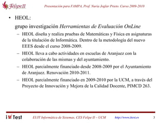 HEOL:   grupo investigación  Herramientas de Evaluación OnLine HEOL diseña y realiza pruebas de Matemáticas y Física en asignaturas de la titulación de Informática. Dentro de la metodología del nuevo EEES desde el curso 2008-2009. HEOL lleva a cabo actividades en escuelas de Aranjuez con la colaboración de las mismas y del ayuntamiento.  HEOL parcialmente financiado desde 2008-2009 por el Ayuntamiento de Aranjuez. Renovación 2010-2011. HEOL parcialmente financiado en 2009-2010 por la UCM, a través del Proyecto de Innovación y Mejora de la Calidad Docente, PIMCD 263. 