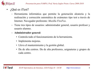 ¿Qué es iTest? Herramienta informática que permite la generación aleatoria y la realización y corrección automática de exámenes tipo test a través de Internet. Navegador preferente:  Mozilla FireFox . Tiene tres tipos de usuarios: administrador general, usuario profesor y usuario alumno. Administrador general :  Controla todo el funcionamiento de la herramienta.  Implementa mejoras.  Lleva el mantenimiento y la gestión global.  Da de alta centros. Da de alta profesores, asignaturas y grupos de cada centro. 