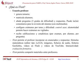 ¿Qué es iTest? Usuario profesor :  genera temario; matricula alumnos;  añade preguntas (3 grados de dificultad) y respuestas. Puede incluir comentarios para la revisión del alumno (con multimedia); configura exámenes por tema y dificultad:  control azar ; aleatoriedad permite hacer exámenes no vigilados. recibe calificaciones y estadísticas (por examen, por alumno, por pregunta). iTest permite al profesor incorporar en enunciados y respuestas: fórmulas matemáticas (editor tipo  LaTeX ), imágenes, ficheros de audio, ficheros GeoGebra, vídeos en Flash y vídeos de YouTube. Interactividad:  evaluación formativa . iTest permite compartir materiales entre profesores. 