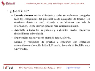 ¿Qué es iTest? Usuario alumno : realiza exámenes y revisa sus exámenes corregidos (con los comentarios del profesor) desde navegador de Internet (en ocasiones desde su casa). Accede a un histórico con toda la información. Existe interfaz especial para educación infantil. Adaptable a todas las asignaturas y a distintos niveles educativos (infantil hasta universidad). Experiencias educativas con alumnos desde 2006-07.  Diseño y realización de pruebas y concursos con contenido matemático en educación Infantil, Primaria, Secundaria, Bachillerato y Universidad.  