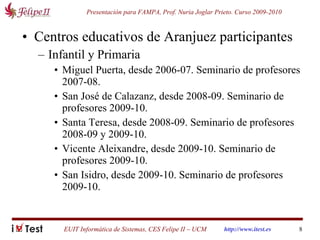 Centros educativos de Aranjuez participantes Infantil y Primaria Miguel Puerta, desde 2006-07. Seminario de profesores 2007-08. San José de Calazanz, desde 2008-09. Seminario de profesores 2009-10. Santa Teresa, desde 2008-09. Seminario de profesores 2008-09 y 2009-10. Vicente Aleixandre, desde 2009-10. Seminario de profesores 2009-10. San Isidro, desde 2009-10. Seminario de profesores 2009-10. 