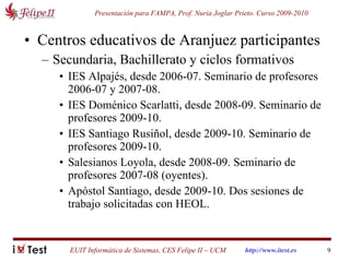 Centros educativos de Aranjuez participantes Secundaria, Bachillerato y ciclos formativos IES Alpajés, desde 2006-07. Seminario de profesores 2006-07 y 2007-08. IES Doménico Scarlatti, desde 2008-09. Seminario de profesores 2009-10. IES Santiago Rusiñol, desde 2009-10. Seminario de profesores 2009-10. Salesianos Loyola, desde 2008-09. Seminario de profesores 2007-08 (oyentes). Apóstol Santiago, desde 2009-10. Dos sesiones de trabajo solicitadas con HEOL. 