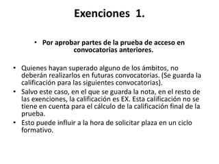 Exenciones 1.
• Por aprobar partes de la prueba de acceso en
convocatorias anteriores.
• Quienes hayan superado alguno de los ámbitos, no
deberán realizarlos en futuras convocatorias. (Se guarda la
calificación para las siguientes convocatorias).
• Salvo este caso, en el que se guarda la nota, en el resto de
las exenciones, la calificación es EX. Esta calificación no se
tiene en cuenta para el cálculo de la calificación final de la
prueba.
• Esto puede influir a la hora de solicitar plaza en un ciclo
formativo.
 