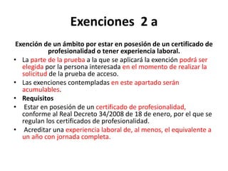 Exenciones 2 a
Exención de un ámbito por estar en posesión de un certificado de
profesionalidad o tener experiencia laboral.
• La parte de la prueba a la que se aplicará la exención podrá ser
elegida por la persona interesada en el momento de realizar la
solicitud de la prueba de acceso.
• Las exenciones contempladas en este apartado serán
acumulables.
• Requisitos
• Estar en posesión de un certificado de profesionalidad,
conforme al Real Decreto 34/2008 de 18 de enero, por el que se
regulan los certificados de profesionalidad.
• Acreditar una experiencia laboral de, al menos, el equivalente a
un año con jornada completa.
 