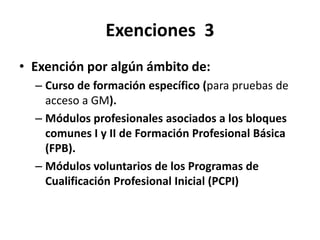 Exenciones 3
• Exención por algún ámbito de:
– Curso de formación específico (para pruebas de
acceso a GM).
– Módulos profesionales asociados a los bloques
comunes I y II de Formación Profesional Básica
(FPB).
– Módulos voluntarios de los Programas de
Cualificación Profesional Inicial (PCPI)
 