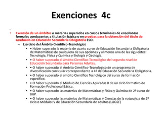 Exenciones 4c
•
• Exención de un ámbitos o materias superados en cursos terminales de enseñanzas
formales conducentes a titulación básica o en pruebas para la obtención del título de
Graduado en Educación Secundaria Obligatoria ESO.
– Ejercicio del Ámbito Científico-Tecnológico
• • Haber superado la materia de cuarto curso de Educación Secundaria Obligatoria
de Matemáticas de cualquiera de sus opciones y al menos una de las siguientes:
Tecnología, Física y Química y Biología y Geología.
• • O haber superado el ámbito Científico-Tecnológico del segundo nivel de
Educación Secundaria para Personas Adultas.
• • O haber superado el Ámbito Científico-Tecnológico de un programa de
diversificación curricular correspondiente a 4º de Educación Secundaria Obligatoria.
• • O haber superado el ámbito Científico Tecnológico del curso de formación
específico.
• • O haber superado el Módulo de Ciencias Aplicadas II de un ciclo formativo de
Formación Profesional Básica.
• • O haber superado las materias de Matemáticas y Física y Química de 2º curso de
BUP.
• • O haber superado las materias de Matemáticas y Ciencias de la naturaleza de 2º
ciclo o Módulo IV de Educación Secundaria de adultos (LOGSE)
 