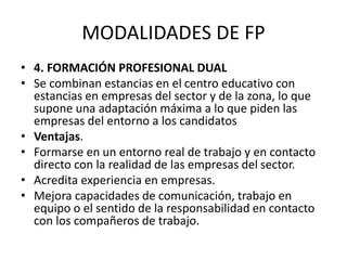 MODALIDADES DE FP
• 4. FORMACIÓN PROFESIONAL DUAL
• Se combinan estancias en el centro educativo con
estancias en empresas del sector y de la zona, lo que
supone una adaptación máxima a lo que piden las
empresas del entorno a los candidatos
• Ventajas.
• Formarse en un entorno real de trabajo y en contacto
directo con la realidad de las empresas del sector.
• Acredita experiencia en empresas.
• Mejora capacidades de comunicación, trabajo en
equipo o el sentido de la responsabilidad en contacto
con los compañeros de trabajo.
 