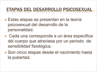 ETAPAS DEL DESARROLLO PSICOSEXUAL

 Estas etapas se presentan en la teoría
  psicosexual del desarrollo de la
  personalidad.
 Cada una corresponde a un área específica
  del cuerpo que atraviesa por un periodo de
  sensibilidad fisiológica.
 Son cinco etapas desde el nacimiento hasta
  la pubertad.
 