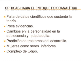 CRÍTICAS HACIA EL ENFOQUE PSICOANALÍTICO

 Falta de datos científicos que sustente la
  teoría.
 Poca evidencias.

 Cambios en la personalidad en la
  adolecencia y edad adulta.
 Predición de trastornos del desarrollo.

 Mujeres como seres inferiores.

 Complejo de Edipo.
 