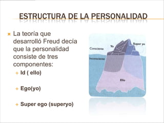 ESTRUCTURA DE LA PERSONALIDAD

   La teoría que
    desarrolló Freud decía
    que la personalidad
    consiste de tres
    componentes:
       Id ( ello)

       Ego(yo)

       Super ego (superyo)
 