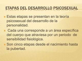 ETAPAS DEL DESARROLLO PSICOSEXUAL 
 Estas etapas se presentan en la teoría 
psicosexual del desarrollo de la 
personalidad. 
 Cada una corresponde a un área específica 
del cuerpo que atraviesa por un periodo de 
sensibilidad fisiológica. 
 Son cinco etapas desde el nacimiento hasta 
la pubertad. 
 