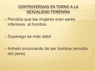 CONTROVERSIAS EN TORNO A LA 
SEXUALIDAD FEMENINA 
 Percibía que las mujeres eran seres 
inferiores al hombre. 
 Superego es más debil. 
 Anhelo inconciente de ser hombre (envidia 
del pene) 
 