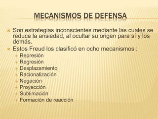 MECANISMOS DE DEFENSA 
 Son estrategias inconscientes mediante las cuales se 
reduce la ansiedad, al ocultar su origen para sí y los 
demás. 
 Estos Freud los clasificó en ocho mecanismos : 
 Represión 
 Regresión 
 Desplazamiento 
 Racionalización 
 Negación 
 Proyección 
 Sublimación 
 Formación de reacción 
 