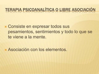 TERAPIA PSICOANALÍTICA O LIBRE ASOCIACIÓN 
 Consiste en expresar todos sus 
pesamientos, sentimientos y todo lo que se 
te viene a la mente. 
 Asociación con los elementos. 
 