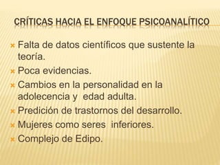CRÍTICAS HACIA EL ENFOQUE PSICOANALÍTICO 
 Falta de datos científicos que sustente la 
teoría. 
 Poca evidencias. 
 Cambios en la personalidad en la 
adolecencia y edad adulta. 
 Predición de trastornos del desarrollo. 
 Mujeres como seres inferiores. 
 Complejo de Edipo. 
