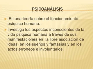 PSICOANÁLISIS 
 Es una teoría sobre el funcionamiento 
psíquico humano. 
 Investiga los aspectos inconscientes de la 
vida psiquica humana a través de sus 
manifestaciones en la libre asociación de 
ideas, en los sueños y fantasías y en los 
actos erroneos e involuntarios. 
 