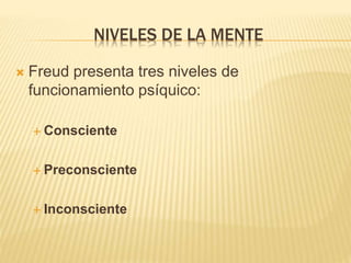 NIVELES DE LA MENTE 
 Freud presenta tres niveles de 
funcionamiento psíquico: 
 Consciente 
 Preconsciente 
 Inconsciente 
 