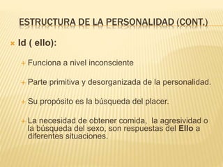 ESTRUCTURA DE LA PERSONALIDAD (CONT.) 
 Id ( ello): 
 Funciona a nivel inconsciente 
 Parte primitiva y desorganizada de la personalidad. 
 Su propósito es la búsqueda del placer. 
 La necesidad de obtener comida, la agresividad o 
la búsqueda del sexo, son respuestas del Ello a 
diferentes situaciones. 
 