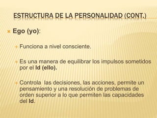 ESTRUCTURA DE LA PERSONALIDAD (CONT.) 
 Ego (yo): 
 Funciona a nivel consciente. 
 Es una manera de equilibrar los impulsos sometidos 
por el Id (ello). 
 Controla las decisiones, las acciones, permite un 
pensamiento y una resolución de problemas de 
orden superior a lo que permiten las capacidades 
del Id. 
 