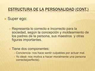 ESTRUCTURA DE LA PERSONALIDAD (CONT.) 
 Super ego: 
 Representa lo correcto e incorrecto para la 
sociedad, según la concepción y moldeamiento de 
los padres de la persona, sus maestros y otras 
figuras importantes. 
 Tiene dos componentes: 
 Conciencia- nos hace sentir culpables por actuar mal. 
 Yo ideal- nos motiva a hacer moralmente una persona 
correcta(perfecta). 
 