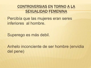 CONTROVERSIAS EN TORNO A LA 
SEXUALIDAD FEMENINA 
Percibía que las mujeres eran seres 
inferiores al hombre. 
Superego es más debil. 
Anhelo inconciente de ser hombre (envidia 
del pene) 
 