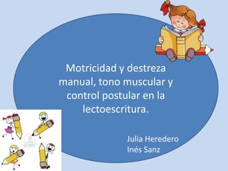Motricidad y destreza
manual, tono muscular y
control postular en la
lectoescritura.
Julia Heredero
Inés Sanz

 