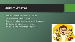 Signos y Síntomas
• Actúan automáticamente sin control.
• No se concentran fácilmente.
• Problema en la ejecución de las actividades.
• Dificultad para permanecer sentado.
• No esta alerta en el trabajo asignado.
 