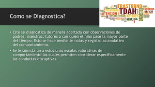 Como se Diagnostica?
• Este se diagnostica de manera acertada con observaciones de
padres, maestros, tutores o con quien el niño pase la mayor parte
del tiempo. Esto se hace mediante notas y registro acumulativo
del comportamiento.
• Se le sumista un a estos unas escalas valorativas de
comportamiento las cuales permiten considerar específicamente
las conductas disruptivas.
 