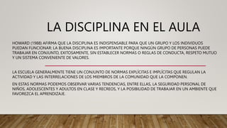LA DISCIPLINA EN EL AULA
HOWARD (1988) AFIRMA QUE LA DISCIPLINA ES INDISPENSABLE PARA QUE UN GRUPO Y LOS INDIVIDUOS
PUEDAN FUNCIONAR: LA BUENA DISCIPLINA ES IMPORTANTE PORQUE NINGÚN GRUPO DE PERSONAS PUEDE
TRABAJAR EN CONJUNTO, EXITOSAMENTE, SIN ESTABLECER NORMAS O REGLAS DE CONDUCTA, RESPETO MUTUO
Y UN SISTEMA CONVENIENTE DE VALORES.
LA ESCUELA GENERALMENTE TIENE UN CONJUNTO DE NORMAS EXPLÍCITAS E IMPLÍCITAS QUE REGULAN LA
ACTIVIDAD Y LAS INTERRELACIONES DE LOS MIEMBROS DE LA COMUNIDAD QUE LA COMPONEN.
EN ESTAS NORMAS PODEMOS OBSERVAR VARIAS TENDENCIAS, ENTRE ELLAS, LA SEGURIDAD PERSONAL DE
NIÑOS, ADOLESCENTES Y ADULTOS EN CLASE Y RECREOS, Y LA POSIBILIDAD DE TRABAJAR EN UN AMBIENTE QUE
FAVOREZCA EL APRENDIZAJE.
 