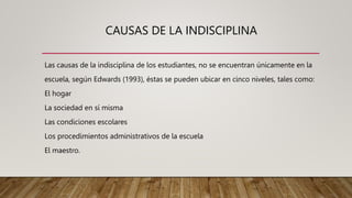 CAUSAS DE LA INDISCIPLINA
Las causas de la indisciplina de los estudiantes, no se encuentran únicamente en la
escuela, según Edwards (1993), éstas se pueden ubicar en cinco niveles, tales como:
El hogar
La sociedad en sí misma
Las condiciones escolares
Los procedimientos administrativos de la escuela
El maestro.
 