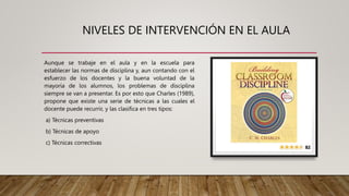 NIVELES DE INTERVENCIÓN EN EL AULA
Aunque se trabaje en el aula y en la escuela para
establecer las normas de disciplina y, aun contando con el
esfuerzo de los docentes y la buena voluntad de la
mayoría de los alumnos, los problemas de disciplina
siempre se van a presentar. Es por esto que Charles (1989),
propone que existe una serie de técnicas a las cuales el
docente puede recurrir, y las clasifica en tres tipos:
a) Técnicas preventivas
b) Técnicas de apoyo
c) Técnicas correctivas
 