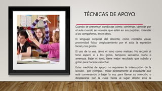TÉCNICAS DE APOYO
Cuando se presentan conductas como: conversar, caminar por
el aula cuando se requiere que estén en sus pupitres, molestar
a los compañeros, entre otros.
El lenguaje corporal del docente, como contacto visual,
proximidad física, desplazamiento por el aula, la expresión
facial y los gestos.
El uso de la voz, tanto el tono como matices. No recurrir al
tono áspero o a los gritos, tampoco sarcasmo, burla o
amenaza. Bajar el tono, tiene mejor resultado que subirlo y
gritar para hacerse escuchar.
Estas medidas de apoyo no requieren la interrupción de la
lección, por ejemplo, mirar directamente al estudiante que
está conversando y bajar la voz para llamar su atención, o
desplazarse por la clase hasta al lugar donde está la
interrupción.
 