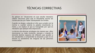 TÉCNICAS CORRECTIVAS
Se aplican en "situaciones en que resulta necesario
utilizar (recursos) para que el estudiante asuma las
consecuencias por haber sobrepasado los límites:
Cuando se elogia y atiende al niño que cumple con la
norma o, cuando solicita la palabra levantando la
mano, y se explica al que la transgrede por qué es
necesario que aplique esta disposición.
La técnica de eliminar privilegios de manera que ellos
reconozcan su mala conducta, siempre y cuando el
docente destine espacios de reflexión que ayuden a
los estudiantes a comprender la situación y que no se
lesione la autoestima de ninguna de las personas
involucradas.
 