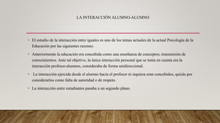 LA INTERACCIÓN ALUMNO-ALUMNO
• El estudio de la interacción entre iguales es uno de los temas actuales de la actual Psicología de la
Educación por las siguientes razones:
• Anteriormente la educación era concebida como una enseñanza de conceptos; transmisión de
conocimientos. Ante tal objetivo, la única interacción personal que se tenía en cuenta era la
interacción profesor-alumnos, consideraba de forma unidireccional.
• La interacción ejercida desde el alumno hacia el profesor ni siquiera eran concebidos, quizás por
considerarlos como falta de autoridad o de respeto.
• La interacción entre estudiantes pasaba a un segundo plano.
 
