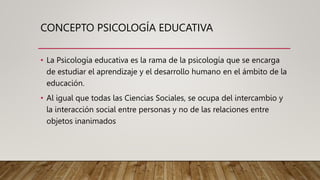 CONCEPTO PSICOLOGÍA EDUCATIVA
• La Psicología educativa es la rama de la psicología que se encarga
de estudiar el aprendizaje y el desarrollo humano en el ámbito de la
educación.
• Al igual que todas las Ciencias Sociales, se ocupa del intercambio y
la interacción social entre personas y no de las relaciones entre
objetos inanimados
 